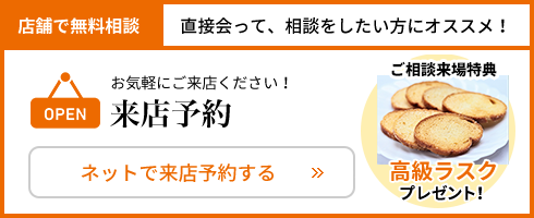 店舗で無料相談 直接会って相談をしたい方におススメ！ お気軽にご来店ください ご相談来店特典 高級ラスクプレゼント ネット来店予約はこちらから